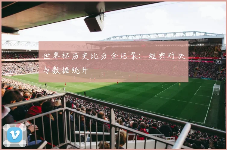 世界杯历史比分全记录:经典对决与数据统计