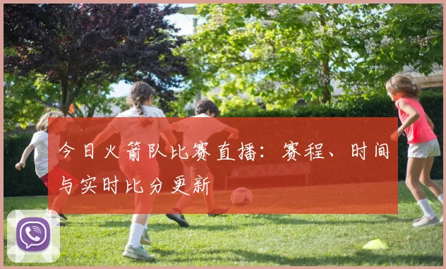 今日火箭队比赛直播:赛程、时间与实时比分更新